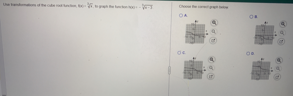 Use transformations of the cube root function f(x)=sqrt[3](x) , to graph the function h(x)=-sqrt[3](x-3). Choose the correct graph below
A.
B.
Q
C.
D.