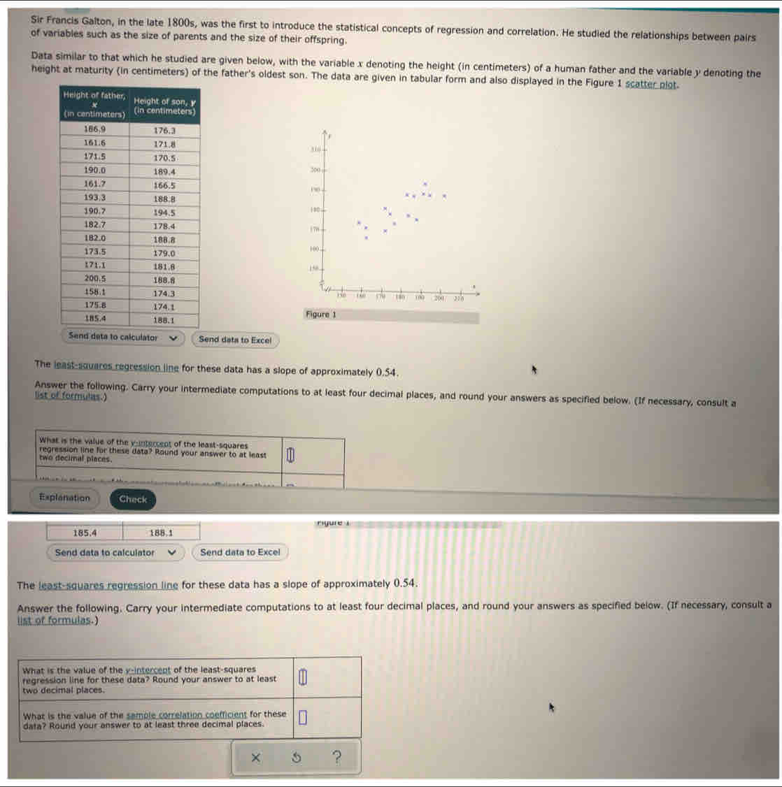 Sir Francis Galton, in the late 1800s, was the first to introduce the statistical concepts of regression and correlation. He studied the relationships between pairs 
of variables such as the size of parents and the size of their offspring. 
Data similar to that which he studied are given below, with the variable x denoting the height (in centimeters) of a human father and the variable y denoting the 
height at maturity (in centimeters) of the father's oldest son. The data are given in tabular form and also displayed in the Figure 1 scatter plot. 







Send data to Excel 
The least-squares regression line for these data has a slope of approximately 0.54. 
Answer the following. Carry your intermediate computations to at least four decimal places, and round your answers as specified below. (If necessary, consult a 
list of formulas.) 
What is the value of the y-intercept of the least-squares 
regression line for these data? Round your answer to at least 
two decimal places. 
Explanation Check 
rgure i
185.4 188.1
Send data to calculator Send data to Excel 
The least squares regression line for these data has a slope of approximately 0.54. 
Answer the following. Carry your intermediate computations to at least four decimal places, and round your answers as specified below. (If necessary, consult a 
list of formulas.)