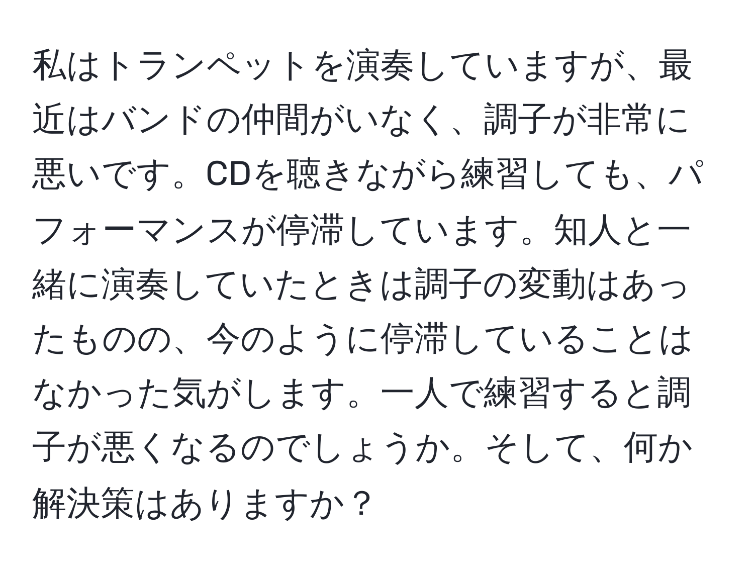 私はトランペットを演奏していますが、最近はバンドの仲間がいなく、調子が非常に悪いです。CDを聴きながら練習しても、パフォーマンスが停滞しています。知人と一緒に演奏していたときは調子の変動はあったものの、今のように停滞していることはなかった気がします。一人で練習すると調子が悪くなるのでしょうか。そして、何か解決策はありますか？