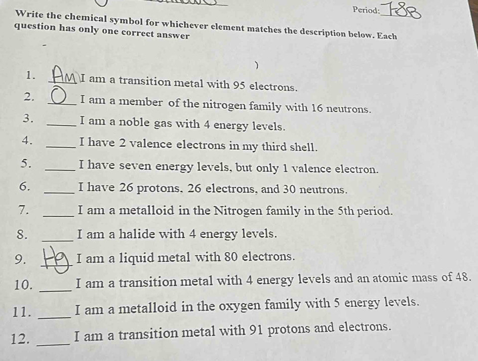 Period: 
Write the chemical symbol for whichever element matches the description below. Each 
question has only one correct answer 
) 
1. _I am a transition metal with 95 electrons. 
2. _I am a member of the nitrogen family with 16 neutrons. 
3. _I am a noble gas with 4 energy levels. 
4. _I have 2 valence electrons in my third shell. 
5. _I have seven energy levels, but only 1 valence electron. 
6. _I have 26 protons, 26 electrons, and 30 neutrons. 
7. _I am a metalloid in the Nitrogen family in the 5th period. 
8. _I am a halide with 4 energy levels. 
9. _I am a liquid metal with 80 electrons. 
10. _I am a transition metal with 4 energy levels and an atomic mass of 48. 
11. _I am a metalloid in the oxygen family with 5 energy levels. 
12. _I am a transition metal with 91 protons and electrons.