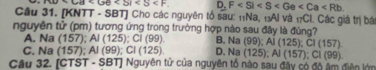 . D. F . 
Câu 31. [KNTT - SBT] Cho các nguyên tố sau: 11Na, 13Al và _17CI. Các giá trị bá
nguyên tử (pm) tương ứng trong trường hợp nào sau đây là đúng?
A. Na (157); A Al(125); Cl(99). B. N a(99); Al(125); Cl(157).
C. Na (1 57); Al(99); Cl(125). D. 1 sqrt() a (125); Al(157); Cl(99). 
Câu 32. [CTST - SBT] Nguyên tử của nguyên tố nào sau đây có đô âm điện lớn