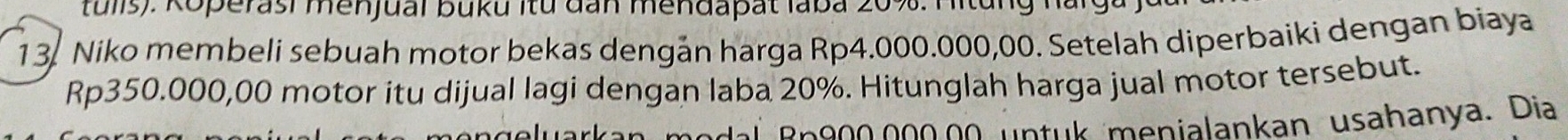 tulis): Koperasi menjual buku itu đan mendapat laba 20%. Hitung narg. 
13. Niko membeli sebuah motor bekas dengán harga Rp4.000.000,00. Setelah diperbaiki dengan biaya
Rp350.000,00 motor itu dijual lagi dengan laba 20%. Hitunglah harga jual motor tersebut. 
dal Rn900.000.00 untuk menialankan usahanya. Dia