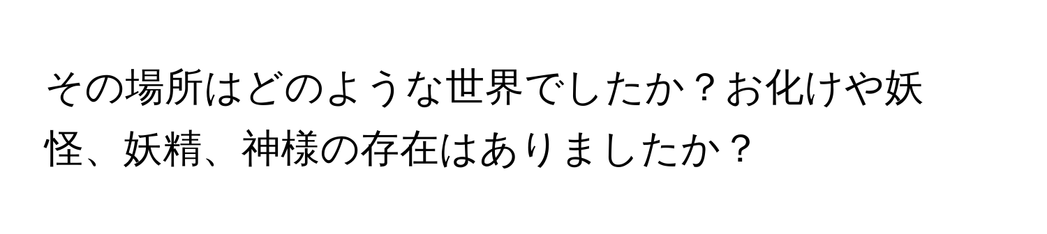 その場所はどのような世界でしたか？お化けや妖怪、妖精、神様の存在はありましたか？