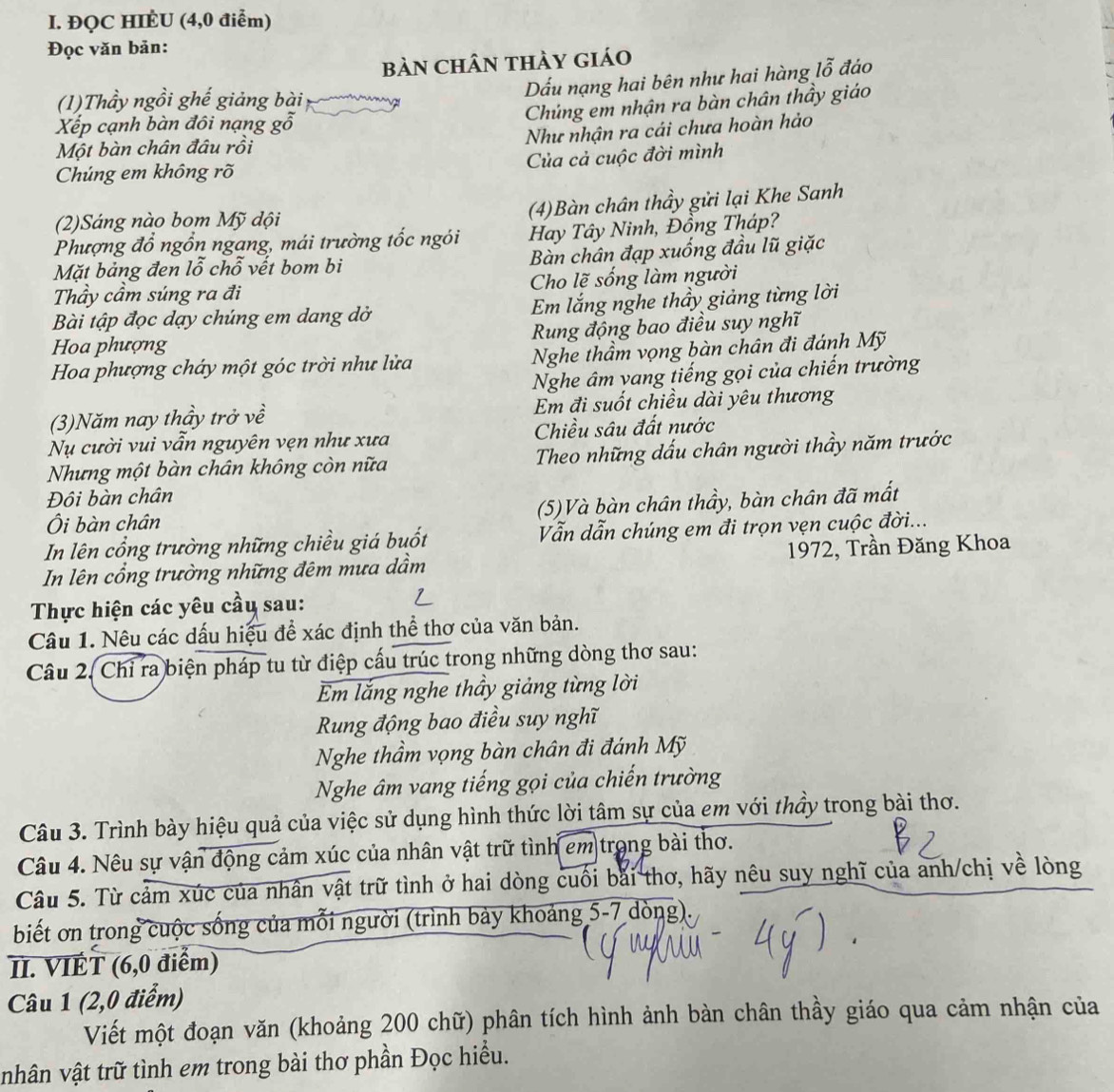 ĐQC HIÈU (4,0 điểm)
Đọc văn bản:
bàn Chân thảy giáo
Dấu nạng hai bên như hai hàng lỗ đáo
(1)Thầy ngồi ghế giảng bài
Chúng em nhận ra bàn chân thầy giáo
Xếp cạnh bàn đôi nạng gỗ
Như nhận ra cái chưa hoàn hảo
Một bàn chân đâu rồi
Chúng em không rõ Của cả cuộc đời mình
(4)Bàn chân thầy gửi lại Khe Sanh
(2)Sáng nào bom Mỹ dội
Phượng đổ ngồn ngang, mái trường tốc ngói Hay Tây Ninh, Đồng Tháp?
Mặt bảng đen lỗ chỗ vết bom bi Bàn chân đạp xuống đầu lũ giặc
Thầy cầm súng ra đi Cho lẽ sống làm người
Bài tập đọc dạy chúng em dang dở  Em lắng nghe thầy giảng từng lời
Rung động bao điều suy nghĩ
Hoa phượng
Hoa phượng cháy một góc trời như lửa Nghe thầm vọng bàn chân đi đánh Mỹ
Nghe âm vang tiếng gọi của chiến trường
(3)Năm nay thầy trở về Em đi suốt chiều dài yêu thương
Nụ cười vui vẫn nguyên vẹn như xưa Chiều sâu đất nước
Nhưng một bàn chân không còn nữa Theo những dấu chân người thầy năm trước
Đội bàn chân
Ôi bàn chân (5)Và bàn chân thầy, bàn chân đã mất
In lên cổng trường những chiều giá buốt Vẫn dẫn chúng em đi trọn vẹn cuộc đời...
In lên cổng trường những đêm mưa dầm  1972, Trần Đăng Khoa
Thực hiện các yêu cầu sau:
Câu 1. Nêu các dấu hiệu để xác định thể thơ của văn bản.
Câu 2. Chỉ ra biện pháp tu từ điệp cấu trúc trong những dòng thơ sau:
Em lắng nghe thầy giảng từng lời
Rung động bao điều suy nghĩ
Nghe thầm vọng bàn chân đi đánh Mỹ
Nghe âm vang tiếng gọi của chiến trường
Câu 3. Trình bày hiệu quả của việc sử dụng hình thức lời tâm sự của em với thầy trong bài thơ.
Câu 4. Nêu sự vận động cảm xúc của nhân vật trữ tình em trong bài thơ.
Câu 5. Từ cảm xúc của nhân vật trữ tình ở hai dòng cuối bài thơ, hãy nêu suy nghĩ của anh/chị về lòng
biết ơn trong cuộc sống của mỗi người (trình bảy khoảng 5-7 dòng)
II. VIÉT (6,0 điểm)
Câu 1 (2,0 điểm)
Viết một đoạn văn (khoảng 200 chữ) phân tích hình ảnh bàn chân thầy giáo qua cảm nhận của
nhân vật trữ tình em trong bài thơ phần Đọc hiểu.