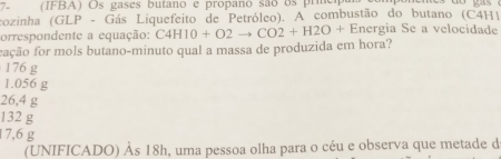 7- (IFBA) Os gases butano e propano são os prme
cozinha (GLP - Gás Liquefeito de Petróleo). A combustão do butano (C4H1
orrespondente a equação: C4H10+O2to CO2+H2O+E Energia Se a velocidade
fação for mols butano-minuto qual a massa de produzida em hora?
176 g
1.056 g
26,4 g
132 g
17,6 g
(UNIFICADO) Às 18h, uma pessoa olha para o céu e observa que metade d