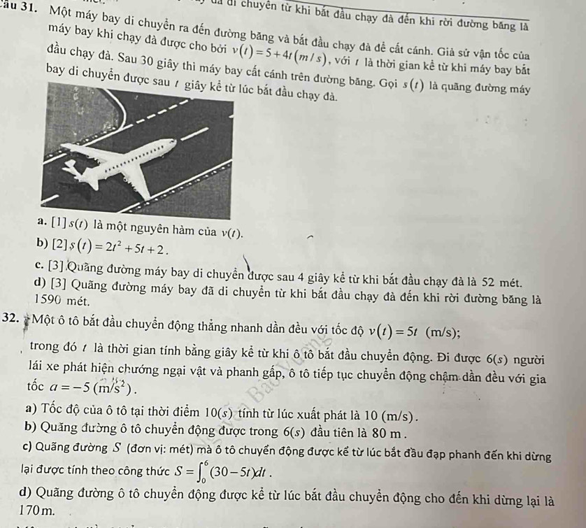 Ủà di chuyên từ khi bắt đầu chạy đà đến khi rời đường băng là
Sâu 31. Một máy bay di chuyển ra đến đường băng và bắt đầu chạy đà đề cất cánh. Giả sử vận tốc của
máy bay khi chạy đà được cho bởi v(t)=5+4t(m/s) , với 7 là thời gian kề từ khi máy bay bắt
đầu chạy đà. Sau 30 giây thì máy bay cất cánh trên đường băng. Gọi s(t) là quāng đường máy
bay di chuyển đượcc bắt đầu chạy đà.
1] s(/) là một nguyên hàm của v(t).
b) [2]s(t)=2t^2+5t+2.
c. [3] Quảng đường máy bay di chuyển được sau 4 giây kể từ khi bắt đầu chạy đà là 52 mét.
d) [3] Quãng đường máy bay đã di chuyền từ khi bắt đầu chạy đà đến khi rời đường băng là
1590 mét.
32.  Một ô tô bắt đầu chuyển động thẳng nhanh dần đều với tốc độ v(t)=5t (m/s);
trong đó t là thời gian tính bằng giây kể từ khi ô tô bắt đầu chuyển động. Đi được 6(s) người
lái xe phát hiện chướng ngại vật và phanh gấp, ô tô tiếp tục chuyển động chậm dần đều với gia
tốc a=-5(m/s^2).
a) Tốc độ của ô tô tại thời điểm 10(s) tính từ lúc xuất phát là 10 (m/s).
b) Quăng đường ô tô chuyển động được trong 6(s) đầu tiên là 80 m .
c) Quãng đường S (đơn vị: mét) mà ô tô chuyển động được kể từ lúc bắt đầu đạp phanh đến khi dừng
lại được tính theo công thức S=∈t _0^6(30-5t)dt.
d) Quãng đường ô tô chuyển động được kể từ lúc bắt đầu chuyển động cho đến khi dừng lại là
1 70 m.