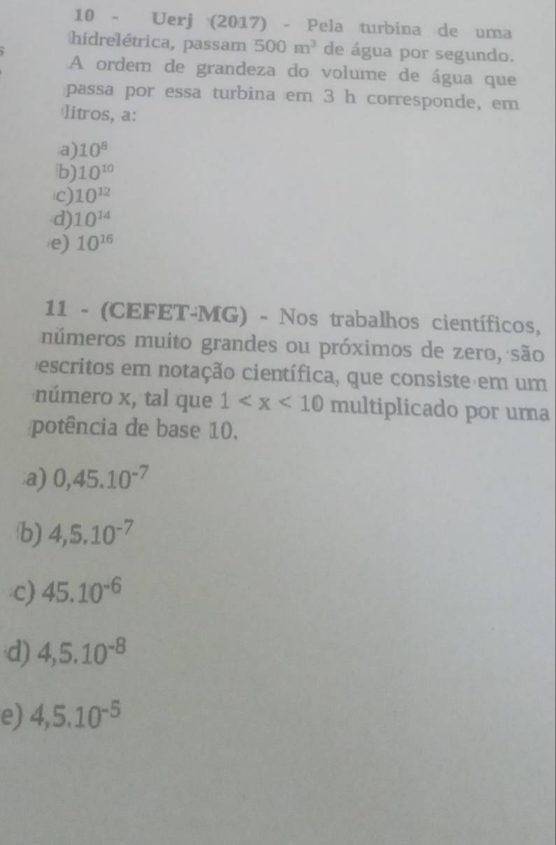 Uerj (2017) - Pela turbina de uma
hidrelétrica, passam 500m^3 de água por segundo.
A ordem de grandeza do volume de água que
passa por essa turbina em 3 h corresponde, em
litros, a:
a) 10^8
b) 10^(10)
c) 10^(12)
d) 10^(14)
e) 10^(16)
11 - (CEFET-MG) - Nos trabalhos científicos,
números muito grandes ou próximos de zero, são
escritos em notação científica, que consiste em um
número x, tal que 1 multiplicado por uma
potência de base 10.
a) 0, 45.10^(-7)
b) 4, 5.10^(-7)
c) 45.10^(-6)
d) 4,5.10^(-8)
e) 4,5.10^(-5)