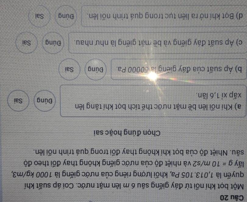 Một bọt khí nối từ đáy giếng sâu 6 m lên mặt nước. Coi áp suất khí
quyến là 1,013. 105 Pa, khối lượng riêng của nước giếng là 1000 kg/m3,
lấy g=10m/s2 và nhiệt độ của nước giếng không thay đối theo độ
sâu. Nhiệt độ của bọt khí không thay đối trong quá trình nối lên.
Chọn đúng hoặc sai
a) Khi nối lên bề mặt nước thế tích bọt khí tăng lên Đúng Sai
xấp xỉ 1, 6 lần.
b) Áp suất của đấy giếng la 60000 Pa. Đúng Sai
c) Áp suất đáy giếng và bề mặt giếng là như nhau. Đúng Sai
d) Bọt khí nở ra liên tục trong quá trình nối lên. Đúng Sai