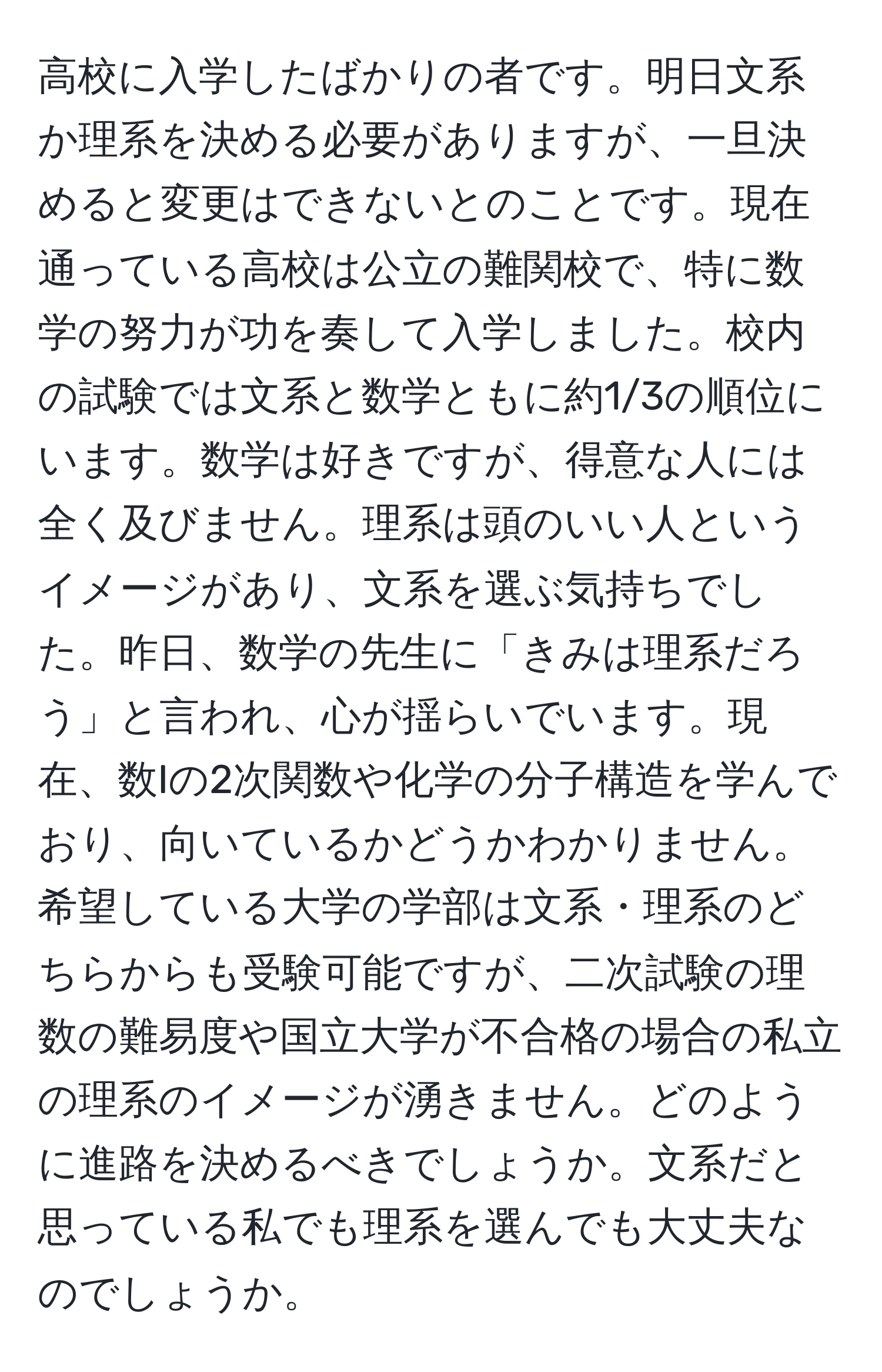 高校に入学したばかりの者です。明日文系か理系を決める必要がありますが、一旦決めると変更はできないとのことです。現在通っている高校は公立の難関校で、特に数学の努力が功を奏して入学しました。校内の試験では文系と数学ともに約1/3の順位にいます。数学は好きですが、得意な人には全く及びません。理系は頭のいい人というイメージがあり、文系を選ぶ気持ちでした。昨日、数学の先生に「きみは理系だろう」と言われ、心が揺らいでいます。現在、数Iの2次関数や化学の分子構造を学んでおり、向いているかどうかわかりません。希望している大学の学部は文系・理系のどちらからも受験可能ですが、二次試験の理数の難易度や国立大学が不合格の場合の私立の理系のイメージが湧きません。どのように進路を決めるべきでしょうか。文系だと思っている私でも理系を選んでも大丈夫なのでしょうか。