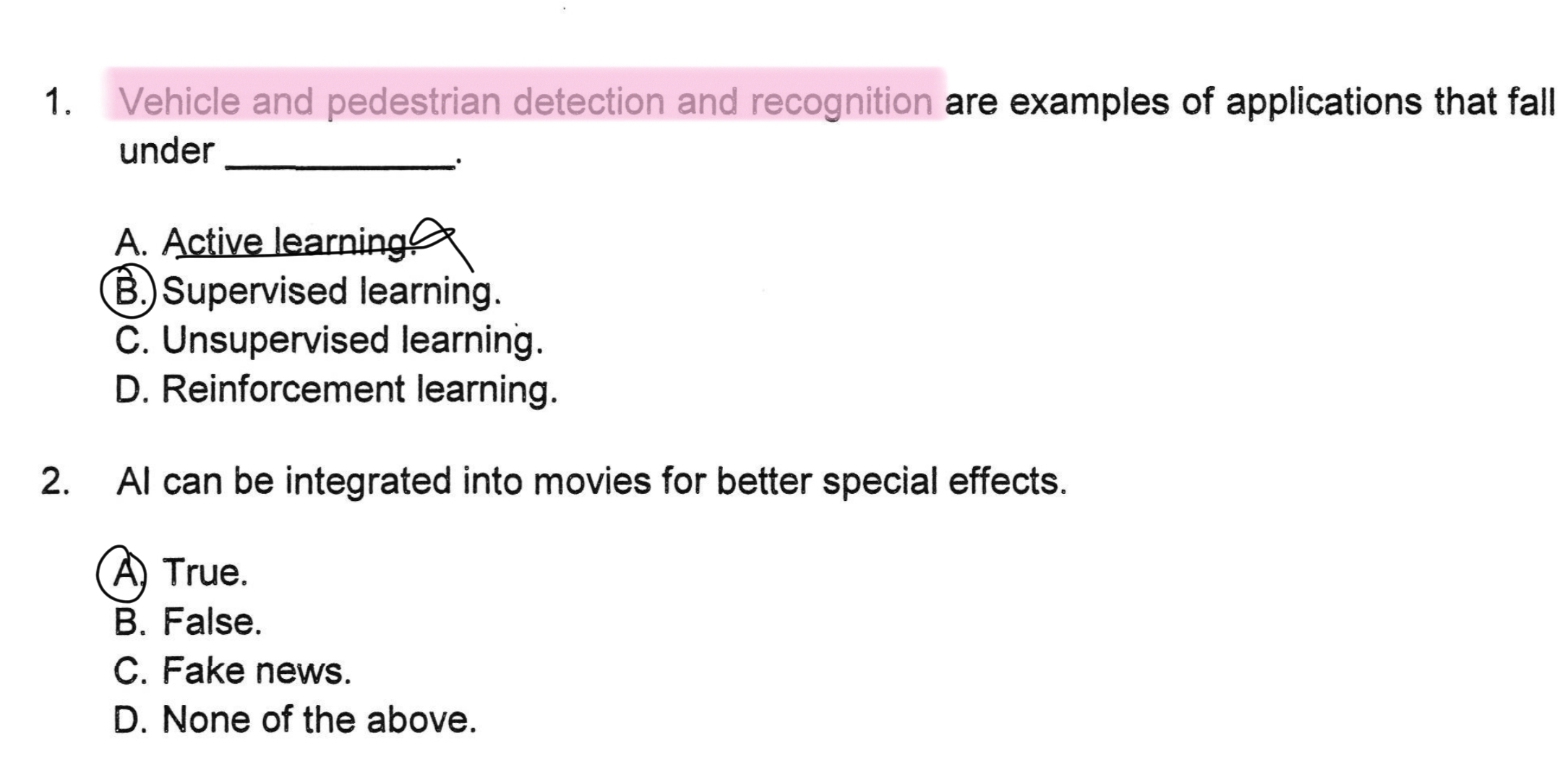 Vehicle and pedestrian detection and recognition are examples of applications that fall
under_
、.
A. Active learning
B.)Supervised learning.
C. Unsupervised learning.
D. Reinforcement learning.
2. AI can be integrated into movies for better special effects.
A) True.
B. False.
C. Fake news.
D. None of the above.