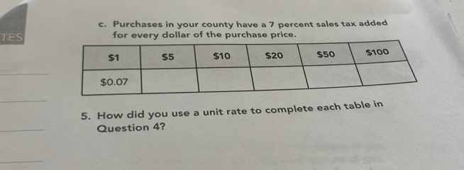 Purchases in your county have a 7 percent sales tax added 
TES for every dollar of the purchase price. 
_ 
_ 
5. How did you use a unit rate to complete each table in 
_ 
Question 4? 
_