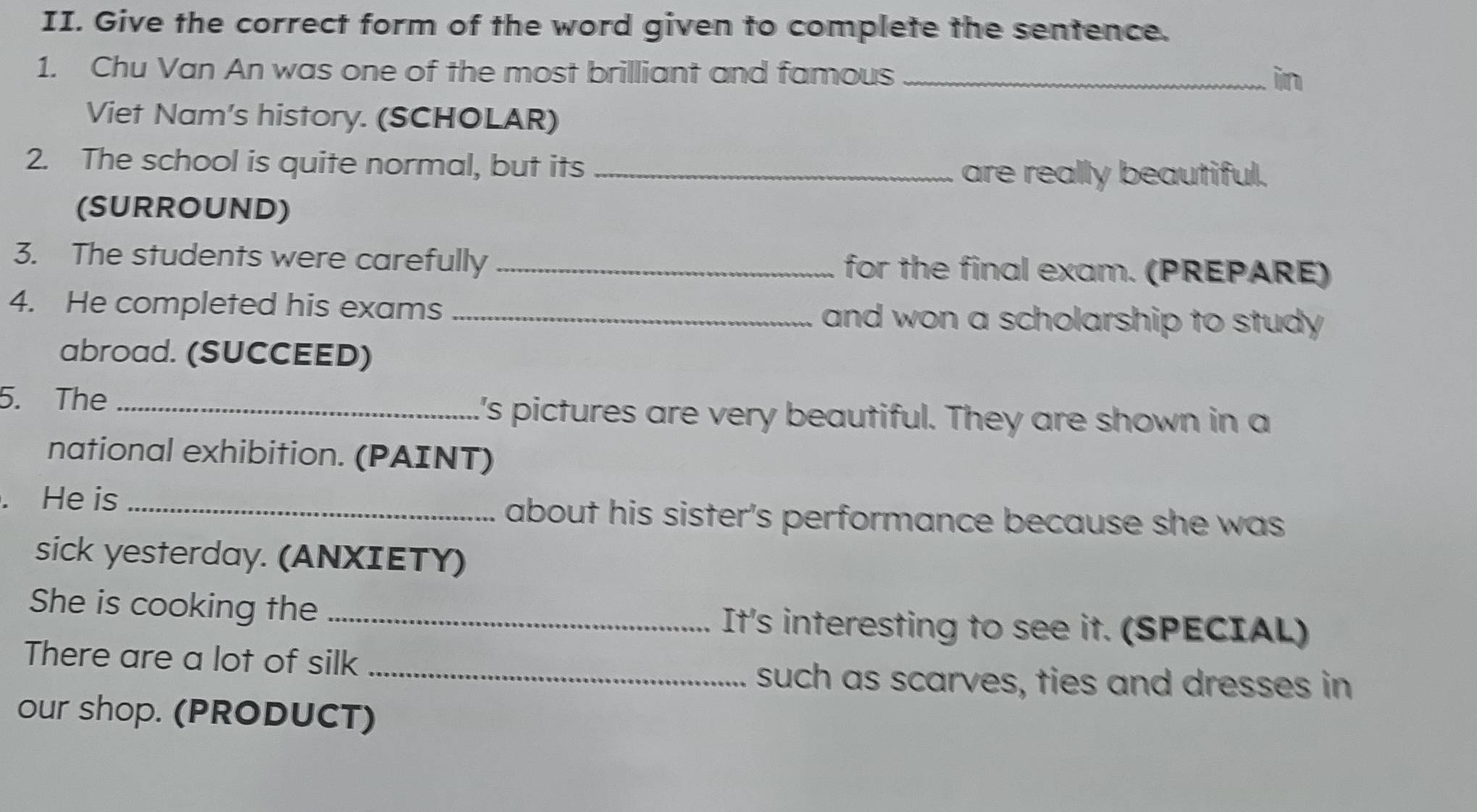 Give the correct form of the word given to complete the sentence. 
1. Chu Van An was one of the most brilliant and famous _in 
Viet Nam’s history. (SCHOLAR) 
2. The school is quite normal, but its _are really beautiful. 
(SURROUND) 
3. The students were carefully _for the final exam. (PREPARE) 
4. He completed his exams _and won a scholarship to study . 
abroad. (SUCCEED) 
5. The_ 
's pictures are very beautiful. They are shown in a 
national exhibition. (PAINT) 
. He is _about his sister's performance because she was 
sick yesterday. (ANXIETY) 
She is cooking the_ 
It's interesting to see it. (SPECIAL) 
There are a lot of silk_ 
such as scarves, ties and dresses in 
our shop. (PRODUCT)