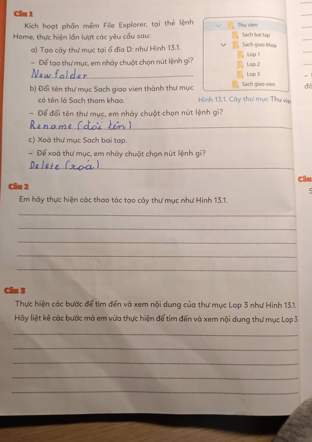 Kích hoạt phần mềm File Explorer, tại thẻ lệnh Thu vien 
Home, thực hiện lần lượt các yêu cầu sau: 
Sach bai tap 
a) Tạo cây thư mục tại ổ đĩa D: như Hình 13.1. 
Sach giao khoa 
Lop 1 
- Để tạo thư mục, em nháy chuột chọn nút lệnh gì? Lop 2 
_ 
Lop 3 
- 
b) Đổi tên thư mục Sach giao vien thành thư mục 
Sach giao vien đá 
có tên là Sach tham khao. Hình 13.1. Cây thư mục Thu vier 
Để đổi tên thư mục, em nháy chuột chọn nút lệnh gì? 
_ 
c) Xoá thư mục Sach bai tap. 
- Để xoá thư mục, em nháy chuột chọn nút lệnh gì? 
_ 
Câu 
Câu 2 
Em hãy thực hiện các thao tác tạo cây thư mục như Hình 13.1. 
_ 
_ 
_ 
_ 
_ 
Câu 3 
Thực hiện các bước để tìm đến và xem nội dung của thư mục Lop 3 như Hình 13.1. 
Hãy liệt kê các bước mà em vừa thực hiện để tìm đến và xem nội dung thư mục Lop 3. 
_ 
_ 
_ 
_ 
_