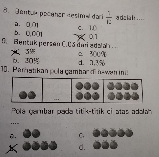 Bentuk pecahan desimal dari  1/10  adalah ....
a. 0,01 c. 1,0
b. 0,001 0, 1
9. Bentuk per sen 0,03 dari adalah ....
3% c. 300%
b. 30% d. 0,3%
10. Perhatikan pola gambar di bawah ini!
. 
Pola gambar pada titik-titik di atas adalah
.
a.
C.
d.