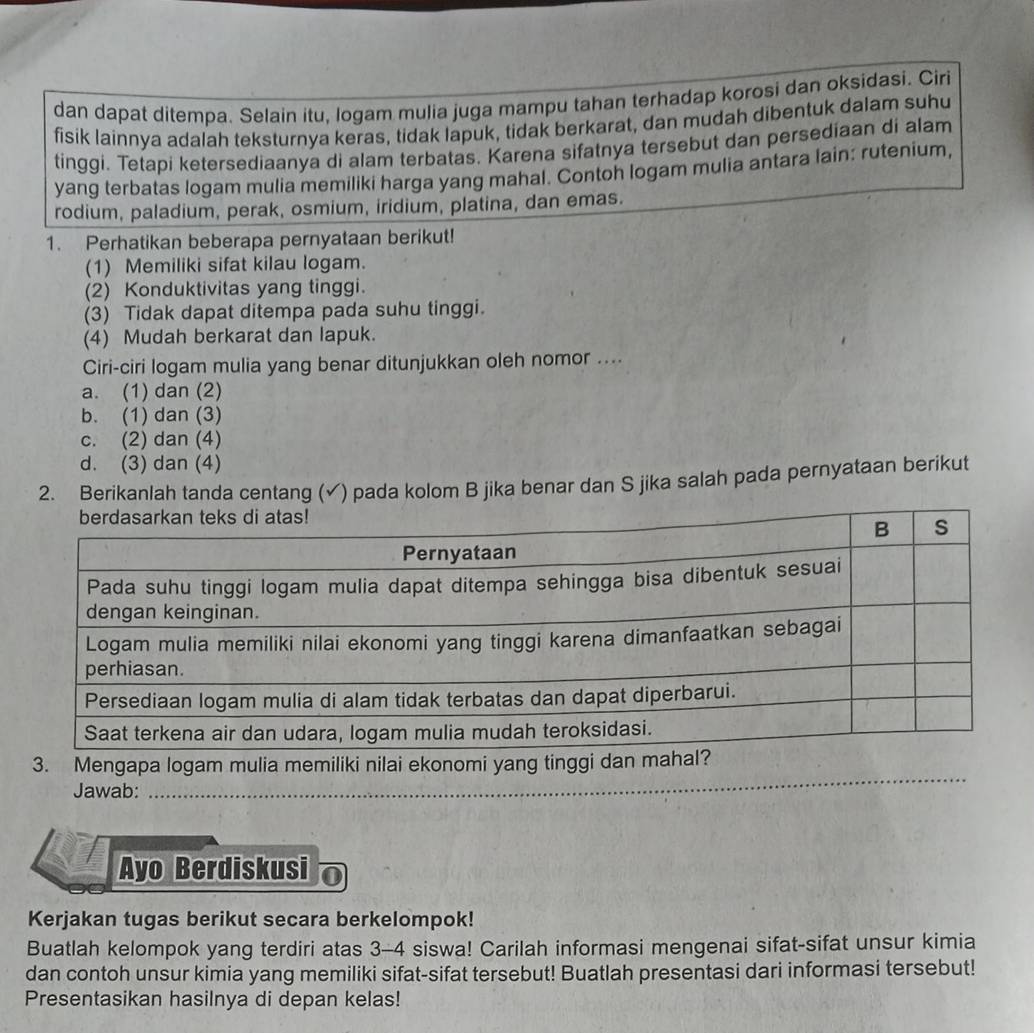 dan dapat ditempa. Selain itu, logam mulia juga mampu tahan terhadap korosi dan oksidasi. Ciri
fisik lainnya adalah teksturnya keras, tidak lapuk, tidak berkarat, dan mudah dibentuk dalam suhu
tinggi. Tetapi ketersediaanya di alam terbatas. Karena sifatnya tersebut dan persediaan di alam
yang terbatas logam mulia memiliki harga yang mahal. Contoh logam mulia antara lain: rutenium,
rodium, paladium, perak, osmium, iridium, platina, dan emas.
1. Perhatikan beberapa pernyataan berikut!
(1) Memiliki sifat kilau logam.
(2) Konduktivitas yang tinggi.
(3) Tidak dapat ditempa pada suhu tinggi.
(4) Mudah berkarat dan lapuk.
Ciri-ciri logam mulia yang benar ditunjukkan oleh nomor ....
a. (1) dan (2)
b. (1) dan (3)
c. (2) dan (4)
d. (3) dan (4)
2. Berikanlah tanda centang (✓) pada kolom B jika benar dan S jika salah pada pernyataan berikut
Jawab:_
_
Ayo Berdiskusi
Kerjakan tugas berikut secara berkelompok!
Buatlah kelompok yang terdiri atas 3-4 siswa! Carilah informasi mengenai sifat-sifat unsur kimia
dan contoh unsur kimia yang memiliki sifat-sifat tersebut! Buatlah presentasi dari informasi tersebut!
Presentasikan hasilnya di depan kelas!