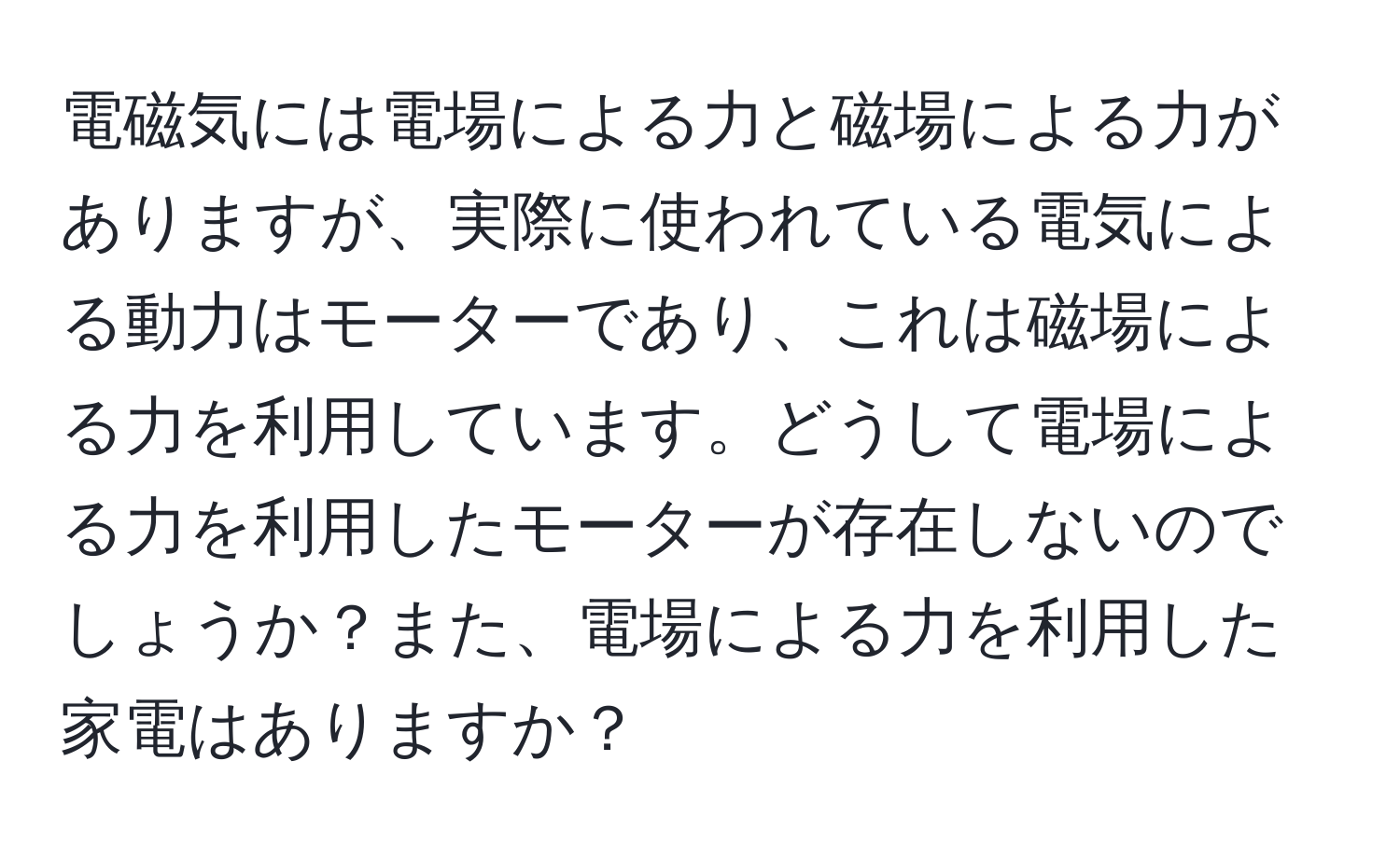 電磁気には電場による力と磁場による力がありますが、実際に使われている電気による動力はモーターであり、これは磁場による力を利用しています。どうして電場による力を利用したモーターが存在しないのでしょうか？また、電場による力を利用した家電はありますか？