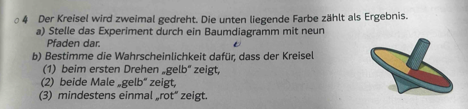 Der Kreisel wird zweimal gedreht. Die unten liegende Farbe zählt als Ergebnis. 
a) Stelle das Experiment durch ein Baumdiagramm mit neun 
Pfaden dar. 
b) Bestimme die Wahrscheinlichkeit dafür, dass der Kreisel 
(1) beim ersten Drehen „gelb“ zeigt, 
(2) beide Male „gelb“ zeigt, 
(3) mindestens einmal „rot“ zeigt.