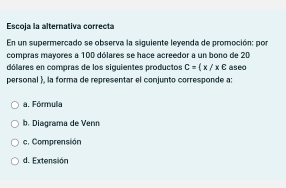 Escoja la alternativa correcta
En un supermercado se observa la siguiente leyenda de promoción: por
compras mayores a 100 dólares se hace acreedor a un bono de 20
dólares en compras de los siguientes productos C= x/x∈
personal , la forma de representar el conjunto corresponde a: aseo
a. Fórmula
b. Diagrama de Venn
c. Comprensión
d. Extensión