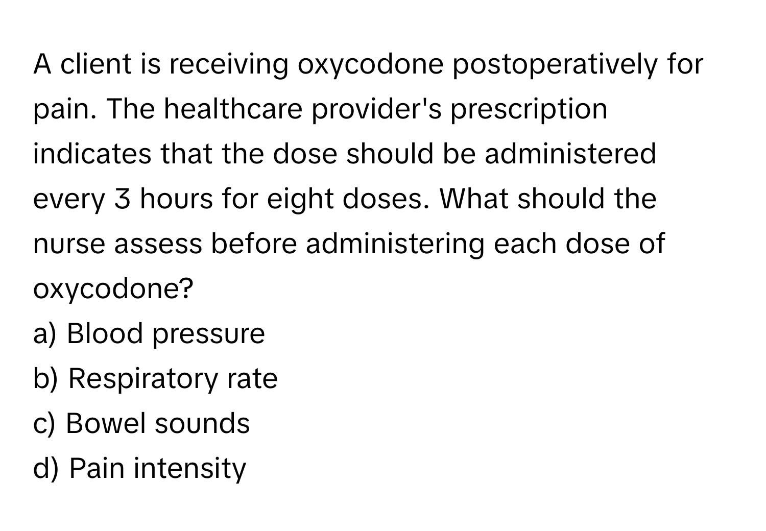 A client is receiving oxycodone postoperatively for pain. The healthcare provider's prescription indicates that the dose should be administered every 3 hours for eight doses. What should the nurse assess before administering each dose of oxycodone?

a) Blood pressure
b) Respiratory rate
c) Bowel sounds
d) Pain intensity