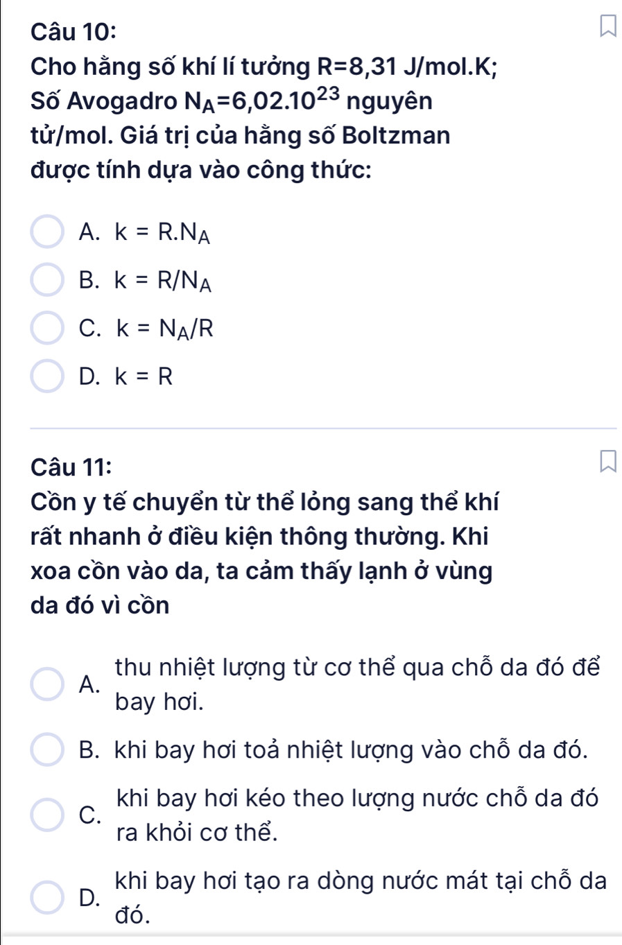 Cho hằng số khí lí tưởng R=8, 31 J/mol. K;
Số Avogadro N_A=6,02.10^(23)n a uyên
tử/mol. Giá trị của hằng số Boltzman
được tính dựa vào công thức:
A. k=R.N_A
B. k=R/N_A
C. k=N_A/R
D. k=R
Câu 11:
Cồn y tế chuyển từ thể lỏng sang thể khí
rất nhanh ở điều kiện thông thường. Khi
xoa cồn vào da, ta cảm thấy lạnh ở vùng
da đó vì cồn
thu nhiệt lượng từ cơ thể qua chỗ da đó để
A.
bay hơi.
B. khi bay hơi toả nhiệt lượng vào chỗ da đó.
khi bay hơi kéo theo lượng nước chỗ da đó
C.
ra khỏi cơ thể.
khi bay hơi tạo ra dòng nước mát tại chỗ da
D.
đó.