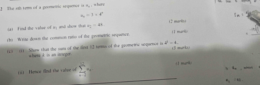 The th term of a geometric sequence is u_n , where
u_n=3* 4^n
2 marks) 
(a) Find the value of u_1 and show that u_2=48. 
_ 
(b) Write down the common ratio of the geometric sequence. (1 mark) 
(c) (1) Show that the sum of the first 12 terms of the geometric sequence is 4^k-4. (3 marks) 
where k is an integer. 
(ii) Hence find the value of sumlimits _(n-2)^(12)u_n. (1 mark) 
ly skn , whire