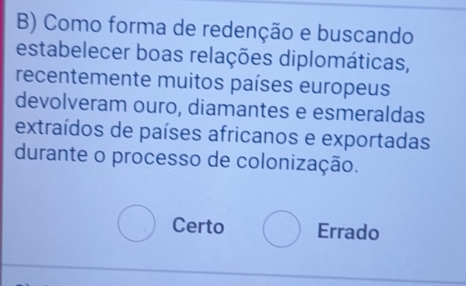 Como forma de redenção e buscando
estabelecer boas relações diplomáticas,
recentemente muitos países europeus
devolveram ouro, diamantes e esmeraldas
extraídos de países africanos e exportadas
durante o processo de colonização.
Certo Errado