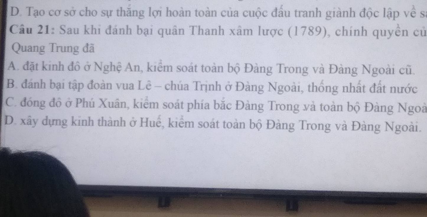 D. Tạo cơ sở cho sự thăng lợi hoàn toàn của cuộc đấu tranh giành độc lập về sĩ
Câu 21: Sau khi đánh bại quân Thanh xâm lược (1789), chính quyền cử
Quang Trung đã
A. đặt kinh đô ở Nghệ An, kiểm soát toàn bộ Đàng Trong và Đàng Ngoài cũ.
B. đánh bại tập đoàn vua Lê - chúa Trịnh ở Đàng Ngoài, thống nhất đất nước
C. đóng độ ở Phú Xuân, kiểm soát phía bắc Đàng Trong và toàn bộ Đàng Ngoà
D. xây dựng kinh thành ở Huế, kiểm soát toàn bộ Đàng Trong và Đàng Ngoài.