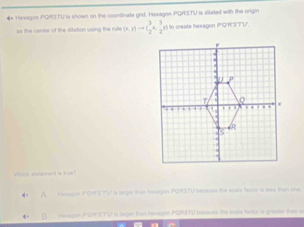 Hexagon PQRSTU is shown on the coordinate grid. Hexagon PQRSTU is dilated with the origin
as the center of the dilation using the rule (x,y)to ( 3/2 x, 3/2 y) to create hexagon P'Q'R'S'T'U'.
Which statement is true?
Haxagon PORSTU's larger than haxegon PQRSTU because the scale factor is less than one.
B Hexagen P'Q'RSTU is larger than hexagon PQRSTU because the scale factor is greater than o