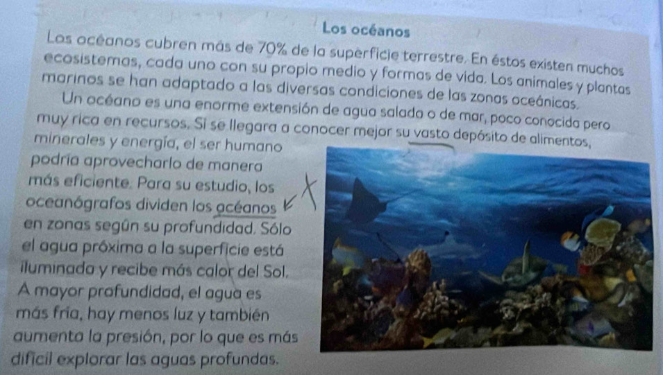 Los océanos 
Los océanos cubren más de 70% de la superficie terrestre. En éstos existen muchos 
ecosistemas, cada uno con su propio medio y formas de vida. Los animales y plantas 
marinos se han adaptado a las diversas condiciones de las zonas oceánicas. 
Un océano es una enorme extensión de agua salada o de mar, poco conocida pero 
muy rica en recursos. Si se llegara a conocer mejor su vasto depósit 
minerales y energía, el ser humano 
podría aprovecharlo de manera 
más eficiente: Para su estudio, los 
oceanógrafos dividen los acéanos 
en zonas según su profundidad. Sólo 
el agua próxima a la superficie está 
iluminada y recibe más calor del Sol. 
A mayor profundidad, el agua es 
más fría, hay menos luz y también 
aumenta la presión, por lo que es más 
dificil explorar las aguas profundas.