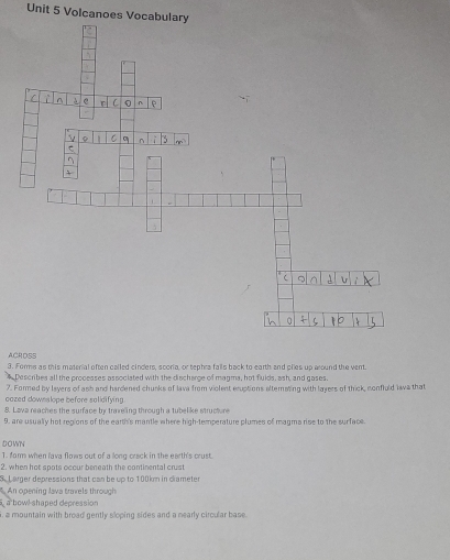 Volcanoes Vocabulary 
ACRDSS 
3. Forms as this material often called cinders, scoria, or tephra falls back to earth and piles up around the vent. 
Describes all the processes associated with the discharge of magma, hot fulds, ash, and gases 
7. Formed by leyers of ash and hardened chunks of lava from violent eruptions alternating with layers of thick, conffuld lawa that 
oozed downslope before sulidifying 
8. Lava reaches the surface by traveing through a tubelike structure 
9. are usually hot regions of the earth's mantle where high-temperature plumes of magma rise to the surface. 
DOWN 
1. farm when lava flows out of a long crack in the earth's crust. 
2. when hot spots occur beneath the continental crust 
S. Larger depressions that can be up to 100km in clameter 
An opening lava travels through 
a bowl-shaped depression 
, a mountain with broad gently sloping sides and a nearly circular base.