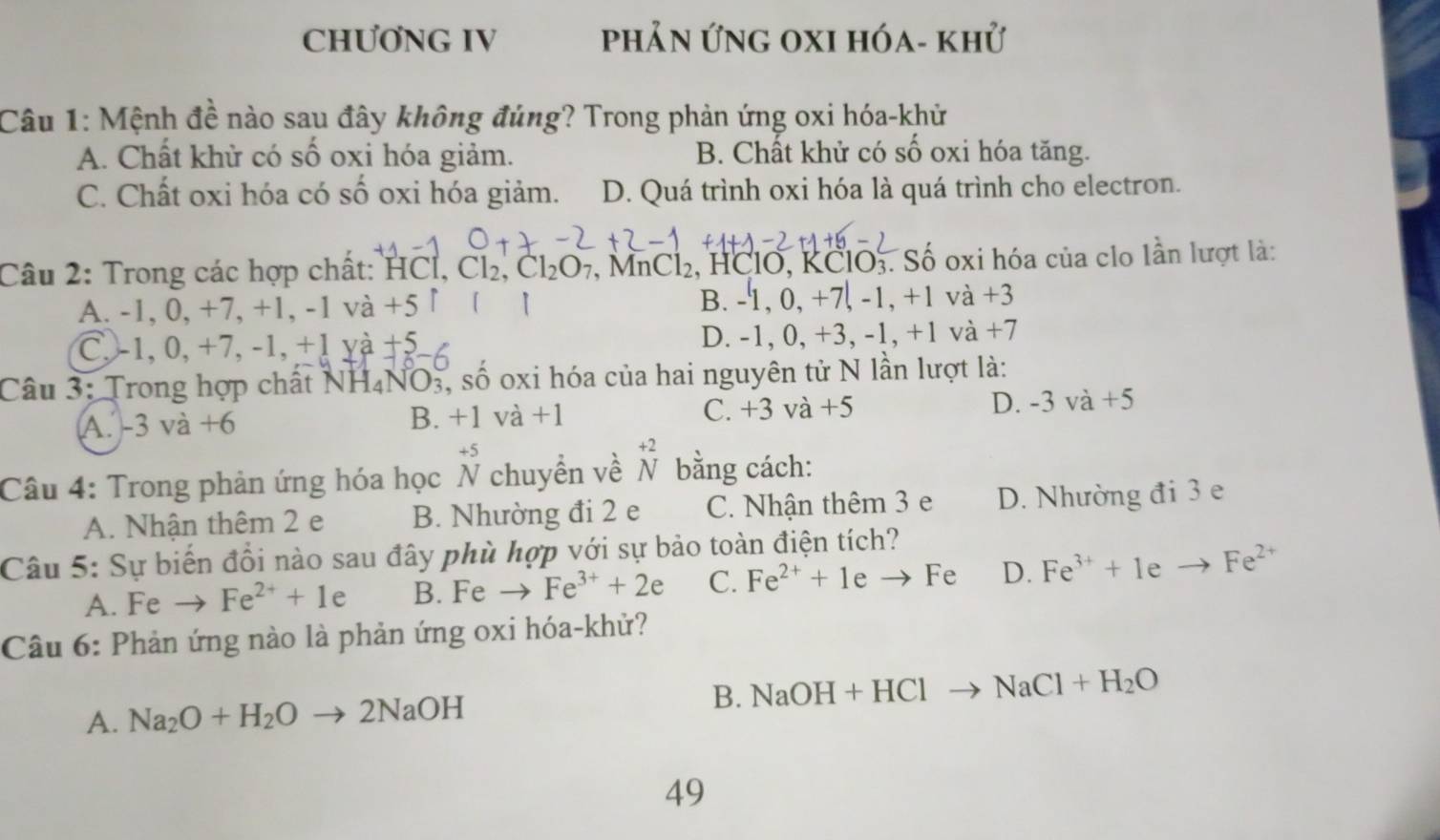 CHƯƠNG IV phản Ứng oxi hóa- khử
Câu 1: Mệnh đề nào sau đây không đúng? Trong phản ứng oxi hóa-khử
A. Chất khử có số oxi hóa giảm. B. Chất khử có số oxi hóa tăng.
C. Chất oxi hóa có số oxi hóa giảm. D. Quá trình oxi hóa là quá trình cho electron.
Câu 2: Trong các hợp chất: HCl, Cl_2,Cl_2O_7 , MnCl₂, HClO, KCl O_3. Số oxi hóa của clo lần lượt là:
B. -1,0,+7,-1,+1 và
A. -1, 0, +7, +1, -1 va+5 +3
C, -1, 0, +7, -1, +1 va+5
D. -1, 0,+3,-1,+1 và +7
Câu 3: Trong hợp chất NH_4NO O3, số oxi hóa của hai nguyên tử N lần lượt là:
A. -3va+6 B. +1va+1 C. +3v a+5 D. -3va+5
downarrow
Câu 4: Trong phản ứng hóa học beginarrayr +5 Nendarray chuyển về N bằng cách:
A. Nhận thêm 2 e B. Nhường đi 2 e C. Nhận thêm 3 e D. Nhường đi 3 e
Câu 5: Sự biến đổi nào sau đây phù hợp với sự bảo toàn điện tích?
A. Fe Fe^(2+)+1 e B. Fe- Fe^(3+)+2e C. Fe^(2+)+1e to Fe D. Fe^(3+)+1eto Fe^(2+)
Câu 6: Phản ứng nào là phản ứng oxi hóa-khử?
A. Na_2O+H_2O° - 2NaOH B. NaOH+HClto NaCl+H_2O
49