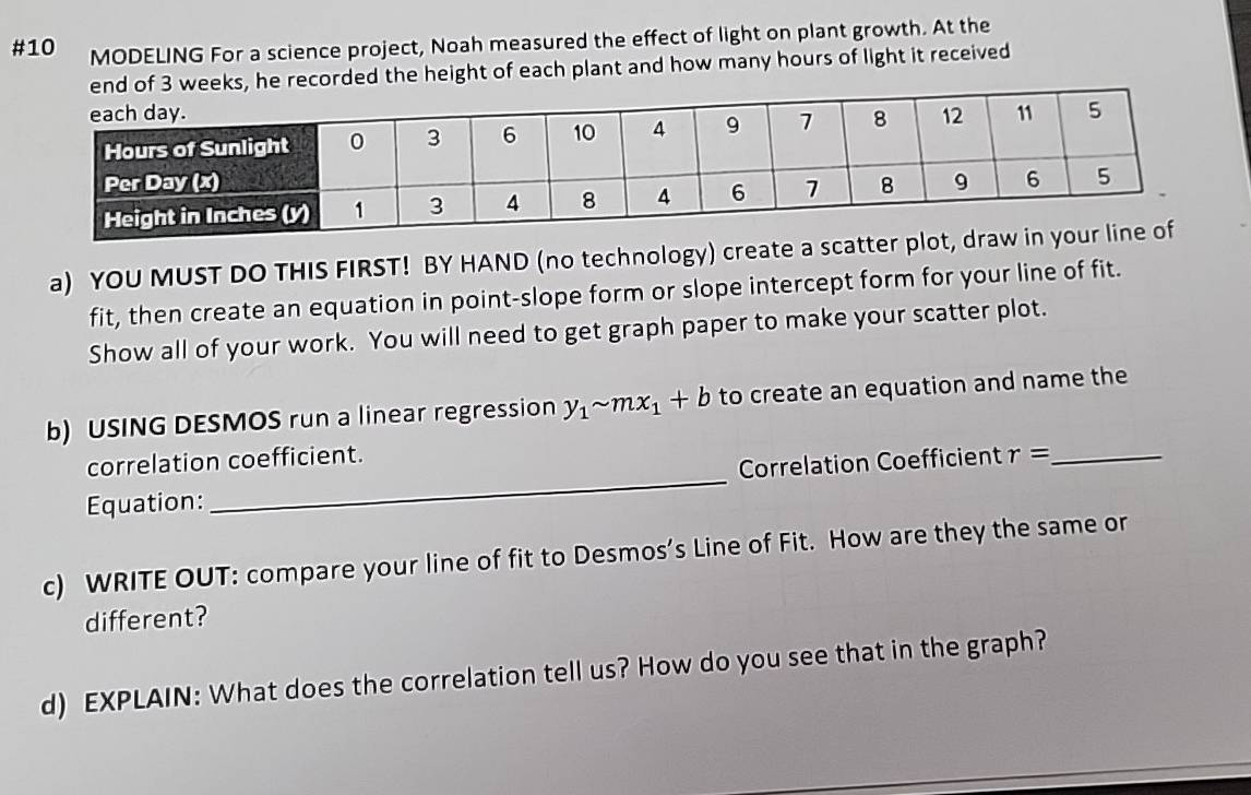 #10 MODELING For a science project, Noah measured the effect of light on plant growth. At the 
of 3 weeks, he recorded the height of each plant and how many hours of light it received 
a) YOU MUST DO THIS FIRST! BY HAND (no technology) create a scatter 
fit, then create an equation in point-slope form or slope intercept form for your line of fit. 
Show all of your work. You will need to get graph paper to make your scatter plot. 
b) USING DESMOS run a linear regression y_1sim mx_1+b to create an equation and name the 
correlation coefficient. 
Correlation Coefficient r= _ 
Equation: 
_ 
c) WRITE OUT: compare your line of fit to Desmos’s Line of Fit. How are they the same or 
different? 
d) EXPLAIN: What does the correlation tell us? How do you see that in the graph?