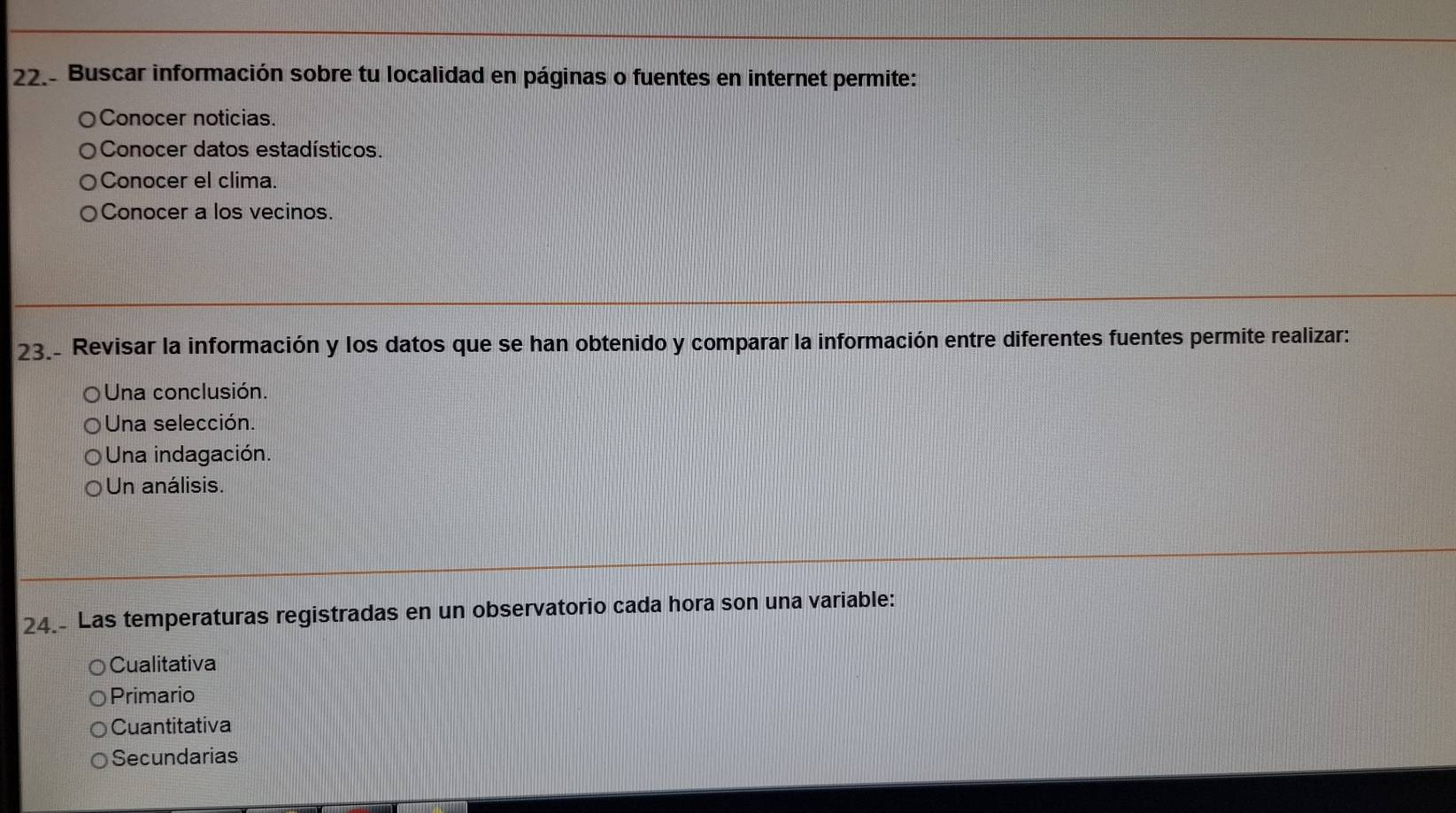 Buscar información sobre tu localidad en páginas o fuentes en internet permite:
Conocer noticias.
Conocer datos estadísticos.
Conocer el clima.
Conocer a los vecinos.
23. Revisar la información y los datos que se han obtenido y comparar la información entre diferentes fuentes permite realizar:
Una conclusión.
Una selección.
Una indagación.
Un análisis.
24.- Las temperaturas registradas en un observatorio cada hora son una variable:
Cualitativa
Primario
Cuantitativa
Secundarias