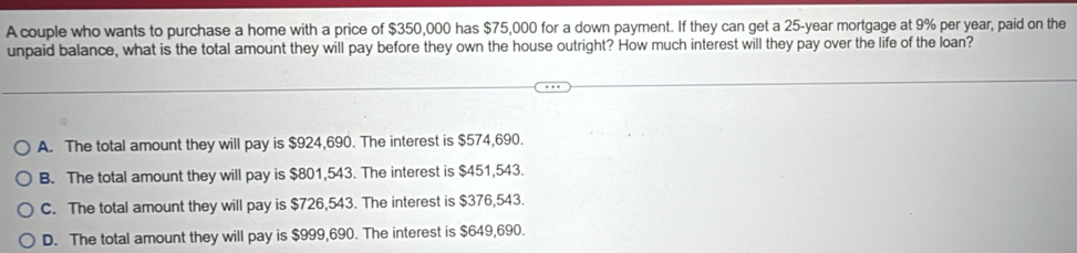 A couple who wants to purchase a home with a price of $350,000 has $75,000 for a down payment. If they can get a 25-year mortgage at 9% per year, paid on the
unpaid balance, what is the total amount they will pay before they own the house outright? How much interest will they pay over the life of the loan?
A. The total amount they will pay is $924,690. The interest is $574,690.
B. The total amount they will pay is $801,543. The interest is $451,543.
C. The total amount they will pay is $726,543. The interest is $376,543.
D. The total amount they will pay is $999,690. The interest is $649,690.