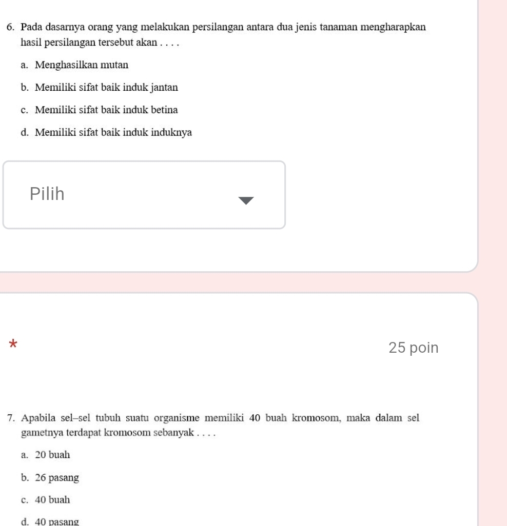 Pada dasarnya orang yang melakukan persilangan antara dua jenis tanaman mengharapkan
hasil persilangan tersebut akan . . . .
a. Menghasilkan mutan
b. Memiliki sifat baik induk jantan
c. Memiliki sifat baik induk betina
d. Memiliki sifat baik induk induknya
Pilih
*
25 poin
7. Apabila sel-sel tubuh suatu organisme memiliki 40 buah kromosom, maka dalam sel
gametnya terdapat kromosom sebanyak . . . .
a. 20 buah
b. 26 pasang
c. 40 buah
d. 40 pasang