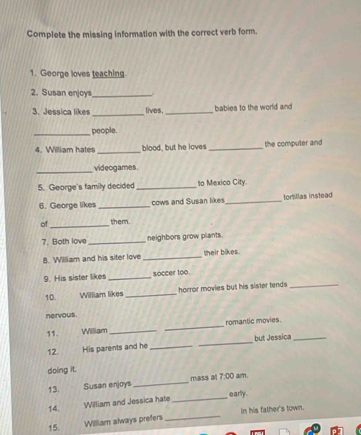 Complete the missing information with the correct verb form. 
1. George loves teaching. 
2. Susan enjoys_ 
3. Jessica likes _lives,_ babies to the world and 
_people. 
4. William hates _blood, but he loves _the computer and 
_videogames. 
5. George's family decided _to Mexico City. 
6. George likes _cows and Susan likes_ tortillas instead 
of _them. 
7. Both love _neighbors grow plants. 
8. William and his siter love _their bikes. 
9. His sister likes _soccer too. 
10. William likes _horror movies but his sister tends_ 
nervous. 
11. William __romantic movies. 
12. His parents and he_ _but Jessica_ 
doing it. 
13. Susan enjoys_ mass at 7:00 am. 
14. William and Jessica hate_ early. 
15. William always prefers _in his father's town.