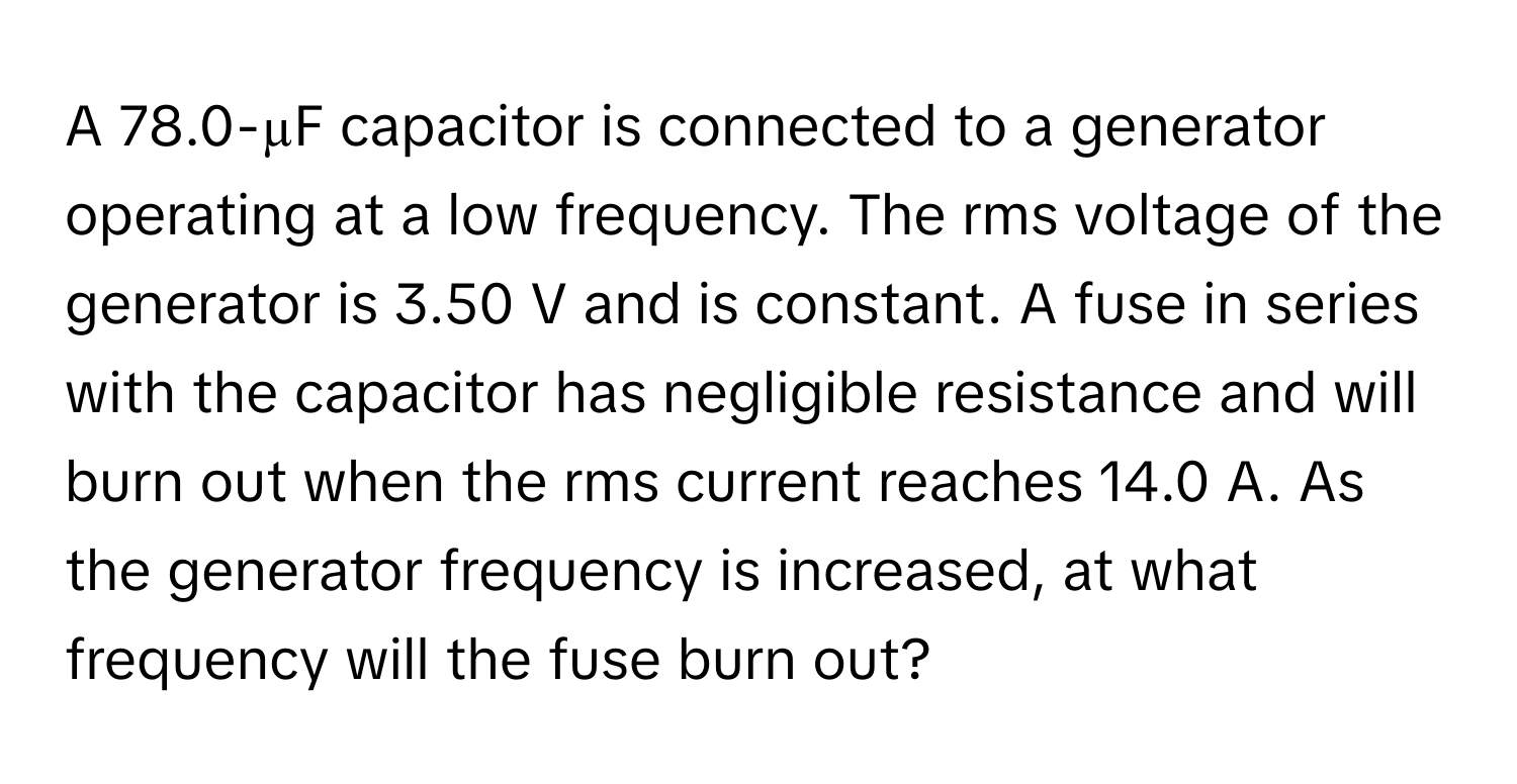 A 78.0-µF capacitor is connected to a generator operating at a low frequency. The rms voltage of the generator is 3.50 V and is constant. A fuse in series with the capacitor has negligible resistance and will burn out when the rms current reaches 14.0 A. As the generator frequency is increased, at what frequency will the fuse burn out?