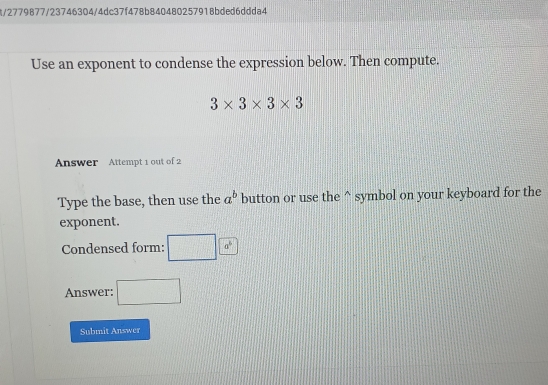 8/2779877/23746304/4dc37f478b840480257918bded6ddda4 
Use an exponent to condense the expression below. Then compute.
3* 3* 3* 3
Answer Attempt 1 out of 2 
Type the base, then use the a^b button or use the^(symbol on your keyboard for the 
exponent. 
Condensed form: □ a^6)
Answer: □ 
Submit Answer