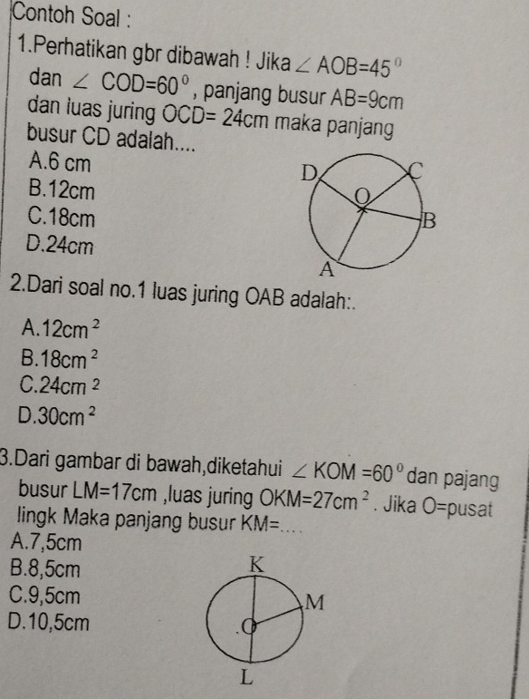 Contoh Soal :
1.Perhatikan gbr dibawah ! Jika ∠ AOB=45°
dan ∠ COD=60° , panjang busur AB=9cm
dan luas juring OCD=24cm maka panjang
busur CD adalah....
A. 6 cm
B. 12cm
C. 18cm
D. 24cm
2.Dari soal no.1 luas juring OAB adalah:.
A. 12cm^2
B. 18cm^2
C. 24cm^2
D. 30cm^2
3.Dari gambar di bawah,diketahui ∠ KOM=60° dan pajang
busur LM=17cm ,luas juring OKM=27cm^2. Jika O= pusat
lingk Maka panjang busur KM= _
A. 7,5cm
B. 8,5cm
C. 9,5cm
D. 10,5cm