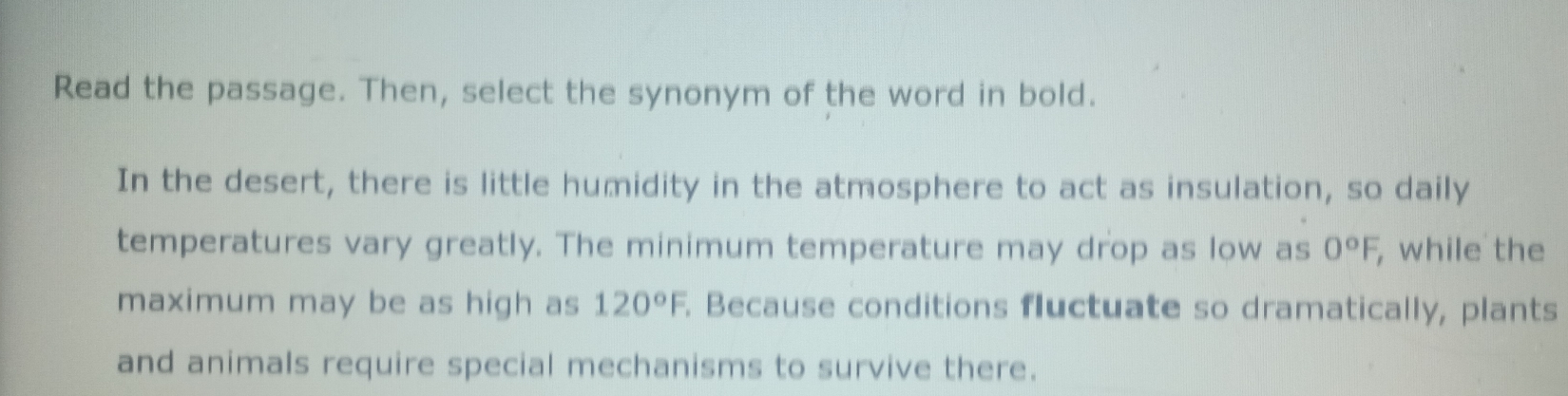 Read the passage. Then, select the synonym of the word in bold. 
In the desert, there is little humidity in the atmosphere to act as insulation, so daily 
temperatures vary greatly. The minimum temperature may drop as low as 0°F, , while the 
maximum may be as high as 120°F Because conditions fluctuate so dramatically, plants 
and animals require special mechanisms to survive there.