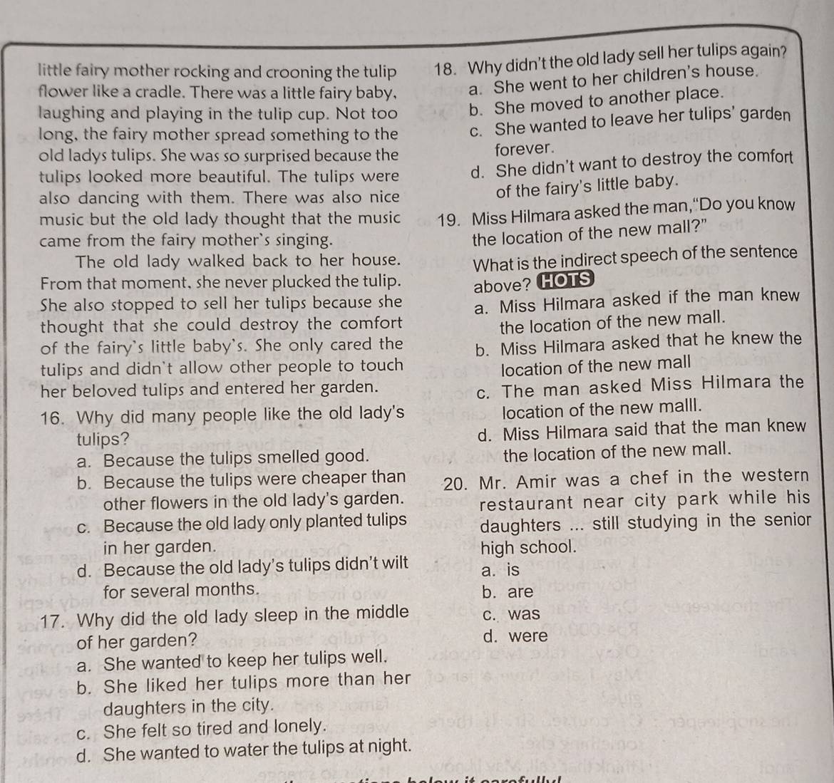 little fairy mother rocking and crooning the tulip 18. Why didn't the old lady sell her tulips again?
flower like a cradle. There was a little fairy baby, a. She went to her children's house.
laughing and playing in the tulip cup. Not too b. She moved to another place.
long, the fairy mother spread something to the c. She wanted to leave her tulips' garden
old ladys tulips. She was so surprised because the
forever.
tulips looked more beautiful. The tulips were d. She didn't want to destroy the comfort
also dancing with them. There was also nice
of the fairy's little baby.
music but the old lady thought that the music 19. Miss Hilmara asked the man,“Do you know
came from the fairy mother`s singing.
the location of the new mall?"
The old lady walked back to her house.
From that moment, she never plucked the tulip. What is the indirect speech of the sentence
above? HOTS
She also stopped to sell her tulips because she
thought that she could destroy the comfort . a. Miss Hilmara asked if the man knew
the location of the new mall.
of the fairy's little baby's. She only cared the b. Miss Hilmara asked that he knew the
tulips and didn't allow other people to touch
location of the new mall
her beloved tulips and entered her garden.
c. The man asked Miss Hilmara the
16. Why did many people like the old lady's
location of the new malll.
tulips? d. Miss Hilmara said that the man knew
a. Because the tulips smelled good. the location of the new mall.
b. Because the tulips were cheaper than 20. Mr. Amir was a chef in the western
other flowers in the old lady's garden.
restaurant near city park while his
c. Because the old lady only planted tulips daughters ... still studying in the senior
in her garden. high school.
d. Because the old lady’s tulips didn’t wilt a. is
for several months. b. are
17. Why did the old lady sleep in the middle c. was
of her garden?
d. were
a. She wanted to keep her tulips well.
b. She liked her tulips more than her
daughters in the city.
c. She felt so tired and lonely.
d. She wanted to water the tulips at night.