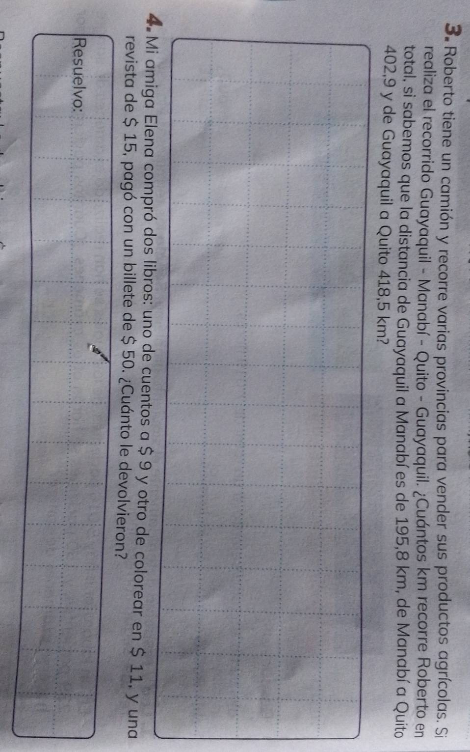 Roberto tiene un camión y recorre varias provincias para vender sus productos agrícolas. Si 
realiza el recorrido Guayaquil - Manabí - Quito - Guayaquil. ¿Cuántos km recorre Roberto en 
total, si sabemos que la distancia de Guayaquil a Manabí es de 195,8 km, de Manabí a Quito
402,9 y de Guayaquil a Quito 418,5 km? 
4. Mi amiga Elena compró dos libros: uno de cuentos a $ 9 y otro de colorear en $ 11, y una 
revista de $ 15, pagó con un billete de $ 50. ¿Cuánto le devolvieron? 
Resuelvo: