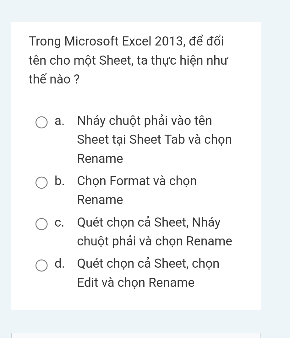 Trong Microsoft Excel 2013, để đổi
tên cho một Sheet, ta thực hiện như
thế nào ?
a. Nháy chuột phải vào tên
Sheet tại Sheet Tab và chọn
Rename
b. Chọn Format và chọn
Rename
c. Quét chọn cả Sheet, Nháy
chuột phải và chọn Rename
d. Quét chọn cả Sheet, chọn
Edit và chọn Rename