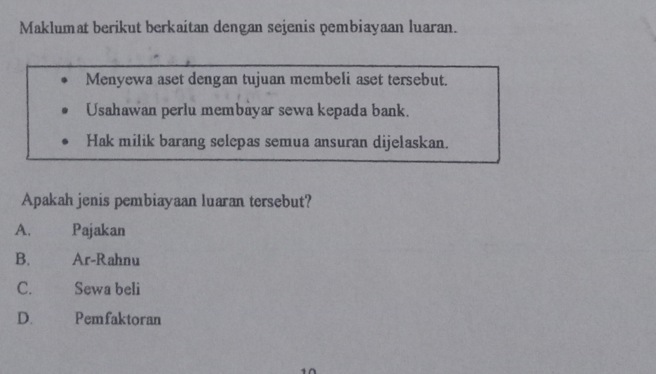 Maklumat berikut berkaitan dengan sejenis pembiayaan luaran.
Menyewa aset dengan tujuan membeli aset tersebut.
Usahawan perlu membayar sewa kepada bank.
Hak milik barang selepas semua ansuran dijelaskan.
Apakah jenis pembiayaan luaran tersebut?
A. Pajakan
B. Ar-Rahnu
C. Sewa beli
D. Pemfaktoran