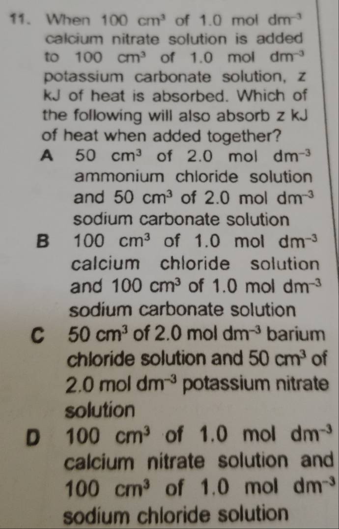 When 100cm^3 of 1.0 mol dm^(-3)
calcium nitrate solution is added.
to 100cm^3 of 1.0 mol dm^(-3)
potassium carbonate solution, z
kJ of heat is absorbed. Which of
the following will also absorb z kJ
of heat when added together?
A 50cm^3 of 2.0 mol dm^(-3)
ammonium chloride solution
and 50cm^3 of 2.0 mol dm^(-3)
sodium carbonate solution
B 100cm^3 of 1.0 mol dm^(-3)
calcium chloride solution
and 100cm^3 of 1.0 moldm^(-3)
sodium carbonate solution
C 50cm^3 of 2.0moldm^(-3) barium
chloride solution and 50cm^3 of
2.0moldm^(-3) potassium nitrate
solution
D 100cm^3 of 1.0 mol dm^(-3)
calcium nitrate solution and
100cm^3 of 1.0 mol dm^(-3)
sodium chloride solution