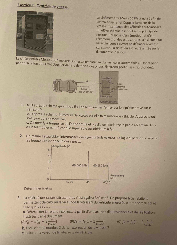 Contrôle de vitesse.
Le cinémomètre Mesta 208° est utilisé afin de
contrôler par effet Doppler la valeur de la
vitesse instantanée des véhicules automobiles.
Un élève cherche à modéliser le principe de
mesure. Il dispose d’un émetteur et d’un
récepteur d'ondes ultrasonores, ainsi que d'un
véhicule jouet pouvant se déplacer à vitesse
constante. La situation est représentée sur le
document ci-dessous :
Le cinémomètre Mesta 208° mesure la vitesse instantanée des véhicules automobiles. Il fonctionne
par application de l’effet Doppler dans le domaine des ondes électromagnétiques (micro-ondes).
1. a. D'après le schéma qu'arrive t-il à l'onde émise par l'émetteur lorsqu'elle arrive sur le
véhicule ?
b. D'après le schéma, la mesure de vitesse est-elle faite lorsque le véhicule s’approche ou
S' éloigne du cinémomètre.
c. On note f_5 la fréquence de l'onde émise et fé celle de l'onde reçue par le récepteur. Lors
d’un tel mouvement f_s est-elle supérieure ou inférieure à f ?
2. On réalise l'acquisition informatisée des signaux émis et reçus. Le logiciel permet de repérer
les fréquences de chacun des signaux.
Déterminer f_5 et fr.
3. La célérité des ondes ultrasonores V est égale à 340m.s^(-1). On propose trois relations
permettant de calculer la valeur de la vitesse V du véhicule, mesurée par rapport au sol et
telle que V f_R=v(f_s+2frac vv_onde) (B) f_R=f_S(1+2frac vv_onde) (C) f_R=f_S(1-2frac vv_onde)
b. D'où vient le nombre 2 dans l'expression de la vitesse ?
c. Calculer la valeur de la vitesse v. du véhicule