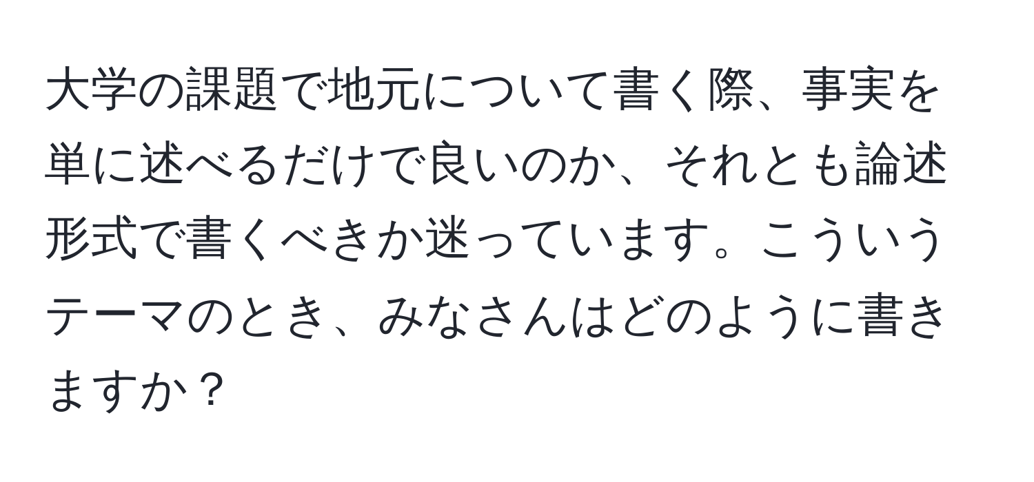 大学の課題で地元について書く際、事実を単に述べるだけで良いのか、それとも論述形式で書くべきか迷っています。こういうテーマのとき、みなさんはどのように書きますか？