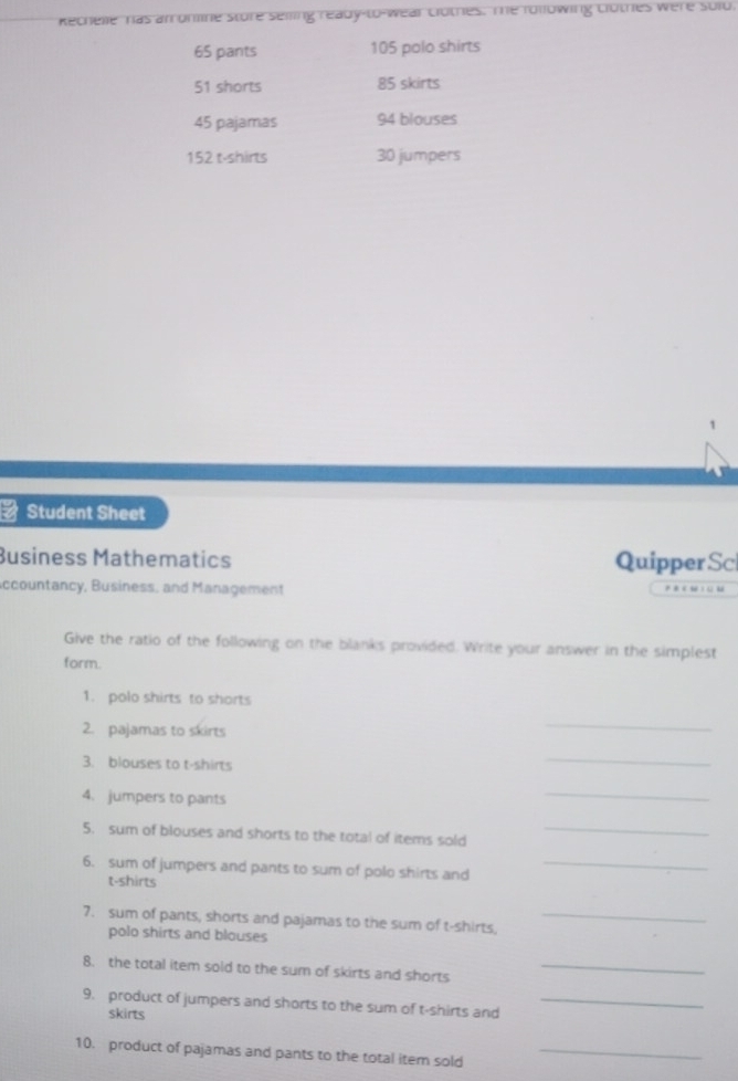 Rechelle has anronine store selling ready-to-wear clothes. The following clothes were sold.
65 pants 105 polo shirts
51 shorts 85 skirts
45 pajamas 94 blouses
152 t-shirts 30 jumpers 
1 
a Student Sheet 
Business Mathematics Quipper Sc 
Accountancy, Business, and Management 
Give the ratio of the following on the blanks provided. Write your answer in the simplest 
form. 
1. polo shirts to shorts 
2. pajamas to skirts 
_ 
3. blouses to t-shirts 
_ 
4. jumpers to pants 
_ 
5. sum of blouses and shorts to the total of items sold_ 
6. sum of jumpers and pants to sum of polo shirts and_ 
t-shirts 
7. sum of pants, shorts and pajamas to the sum of t-shirts,_ 
polo shirts and blouses 
8. the total item sold to the sum of skirts and shorts_ 
9. product of jumpers and shorts to the sum of t-shirts and_ 
skirts 
10. product of pajamas and pants to the total item sold_