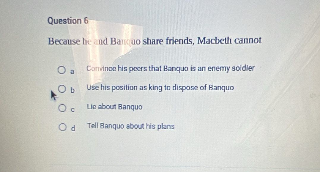 Because he and Banquo share friends, Macbeth cannot
a Convince his peers that Banquo is an enemy soldier
b Use his position as king to dispose of Banquo
C Lie about Banquo
d Tell Banquo about his plans