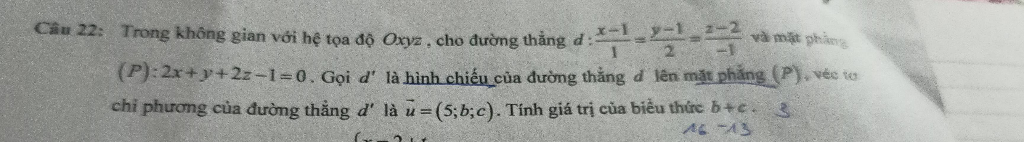 Trong không gian với hệ tọa độ Oxyz , cho đường thẳng đ :  (x-1)/1 = (y-1)/2 = (z-2)/-1  và mặt phảng
(P):2x+y+2z-1=0. Gọi d' là hình chiếu của đường thắng đ lên mặt phẳng (P), véc tơ 
chỉ phương của đường thẳng d' là vector u=(5;b;c). Tính giá trị của biểu thức b+c.